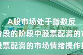 A股市场处于指数反复拉锯阶段的阶段中股票配资的市场情绪操作指
